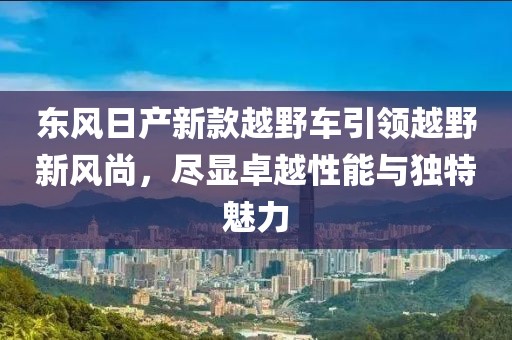 东风日产新款越野车引领越野新风尚，尽显卓越性能与独特魅力