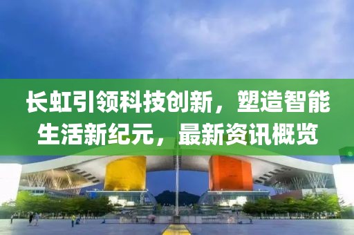 长虹引领科技创新，塑造智能生活新纪元，最新资讯概览