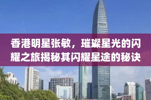 香港明星张敏，璀璨星光的闪耀之旅揭秘其闪耀星途的秘诀