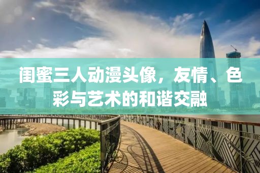 闺蜜三人动漫头像，友情、色彩与艺术的和谐交融