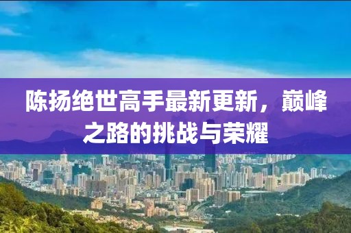 陈扬绝世高手最新更新，巅峰之路的挑战与荣耀