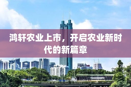 鸿轩农业上市，开启农业新时代的新篇章
