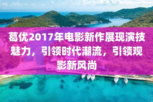葛优2017年电影新作展现演技魅力，引领时代潮流，引领观影新风尚