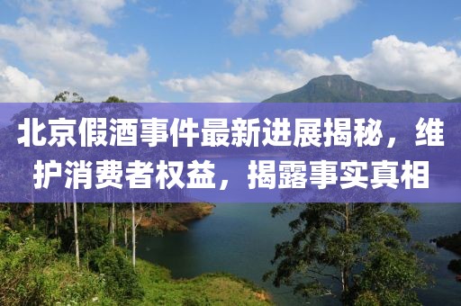 北京假酒事件最新进展揭秘，维护消费者权益，揭露事实真相