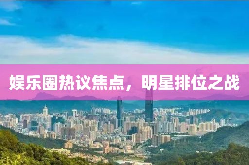 娱乐圈热议焦点，明星排位之战