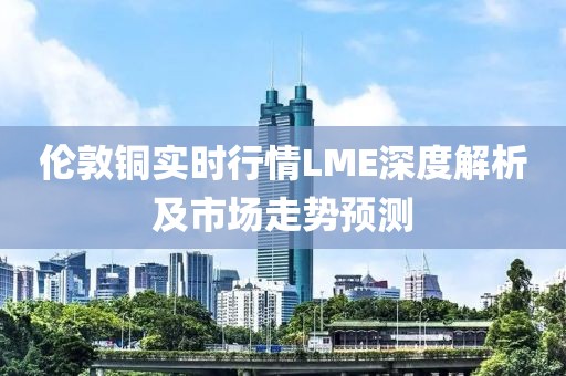 伦敦铜实时行情LME深度解析及市场走势预测