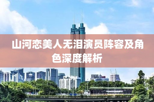 山河恋美人无泪演员阵容及角色深度解析