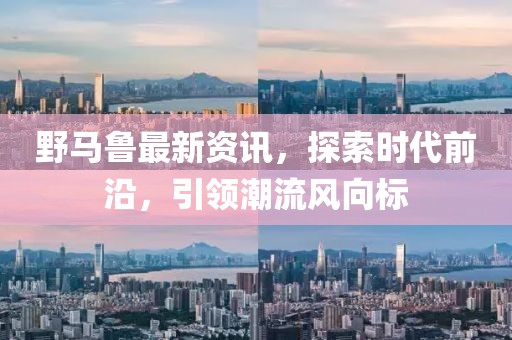 野马鲁最新资讯，探索时代前沿，引领潮流风向标