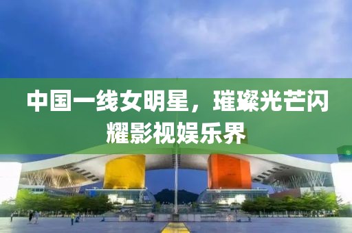 中国一线女明星，璀璨光芒闪耀影视娱乐界