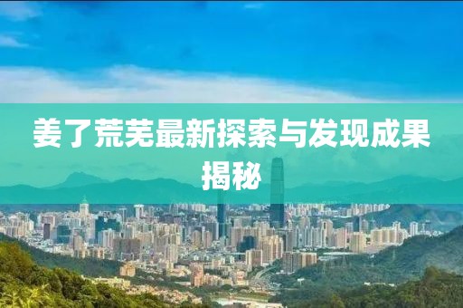 姜了荒芜最新探索与发现成果揭秘