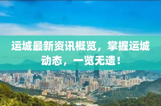 运城最新资讯概览，掌握运城动态，一览无遗！