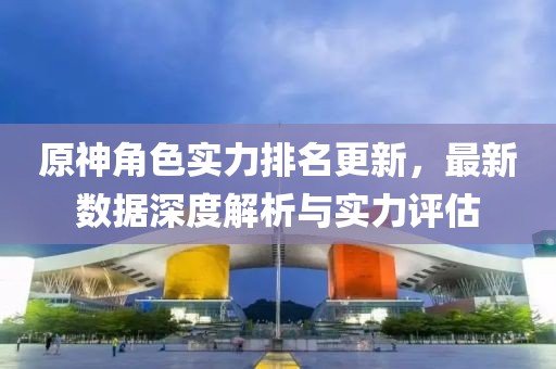 原神角色实力排名更新，最新数据深度解析与实力评估
