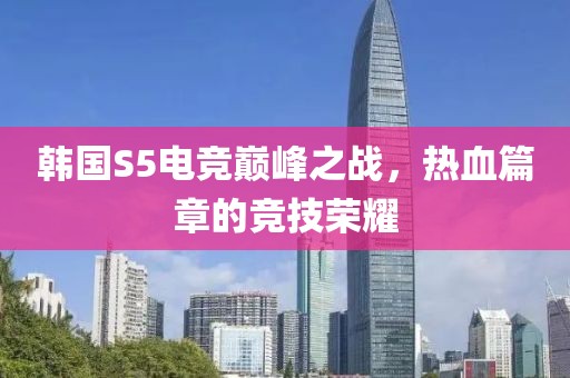 韩国S5电竞巅峰之战，热血篇章的竞技荣耀