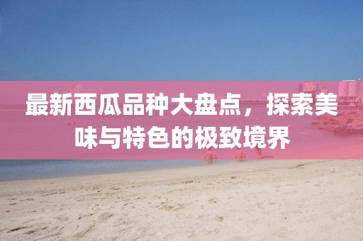 最新西瓜品种大盘点，探索美味与特色的极致境界