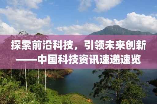 探索前沿科技，引领未来创新——中国科技资讯速递速览