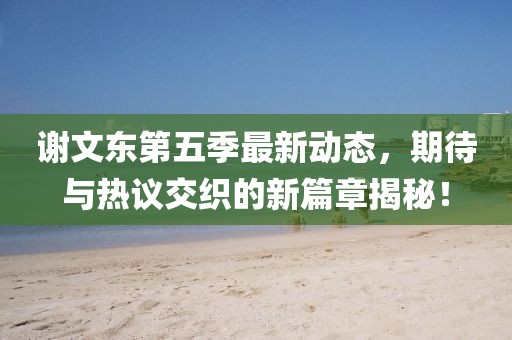 谢文东第五季最新动态，期待与热议交织的新篇章揭秘！