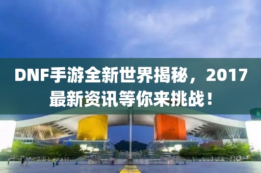 DNF手游全新世界揭秘，2017最新资讯等你来挑战！