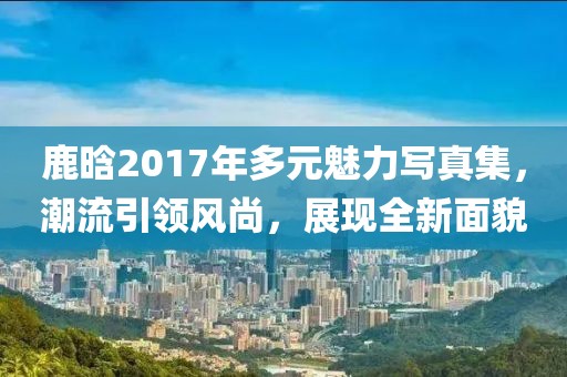 鹿晗2017年多元魅力写真集，潮流引领风尚，展现全新面貌