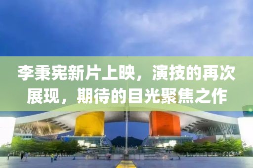 李秉宪新片上映，演技的再次展现，期待的目光聚焦之作