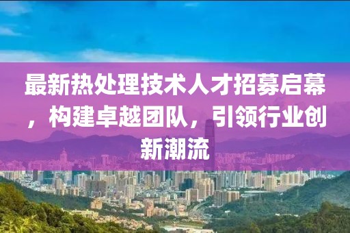 最新热处理技术人才招募启幕，构建卓越团队，引领行业创新潮流