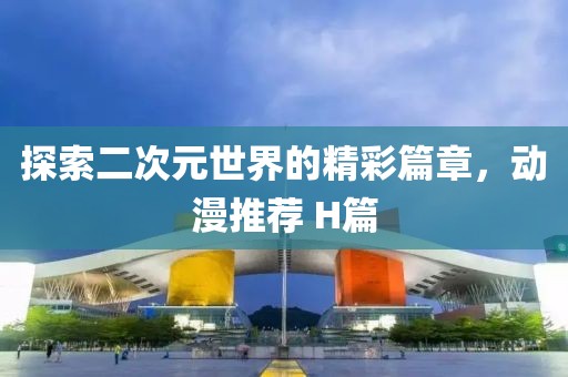 探索二次元世界的精彩篇章，动漫推荐 H篇