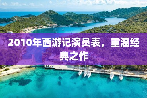 2010年西游记演员表，重温经典之作