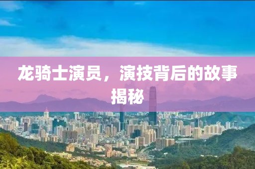 龙骑士演员，演技背后的故事揭秘