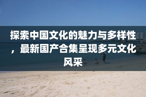 探索中国文化的魅力与多样性，最新国产合集呈现多元文化风采