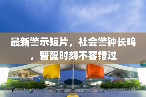 最新警示短片，社会警钟长鸣，警醒时刻不容错过