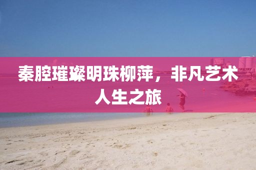 秦腔璀璨明珠柳萍，非凡艺术人生之旅