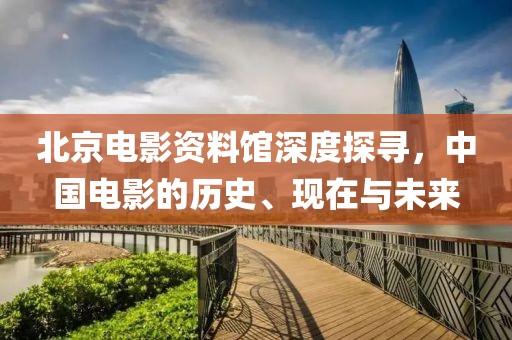 北京电影资料馆深度探寻，中国电影的历史、现在与未来