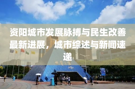 资阳城市发展脉搏与民生改善最新进展，城市综述与新闻速递