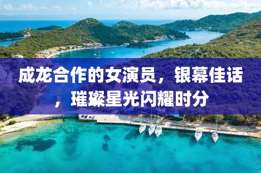 成龙合作的女演员，银幕佳话，璀璨星光闪耀时分