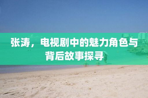 张涛，电视剧中的魅力角色与背后故事探寻