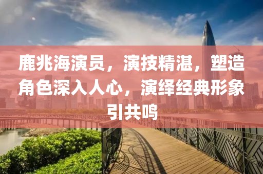 鹿兆海演员，演技精湛，塑造角色深入人心，演绎经典形象引共鸣