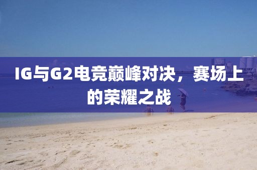 IG与G2电竞巅峰对决，赛场上的荣耀之战