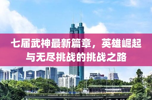 七届武神最新篇章，英雄崛起与无尽挑战的挑战之路