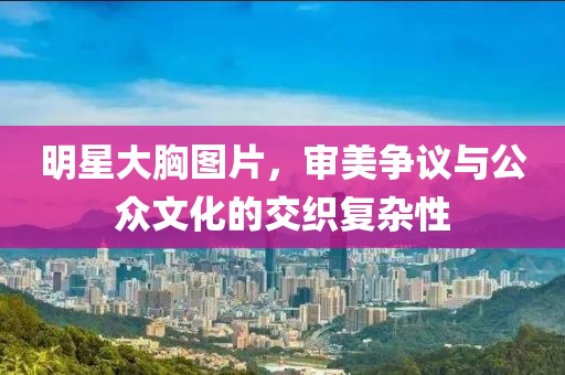 明星大胸图片，审美争议与公众文化的交织复杂性