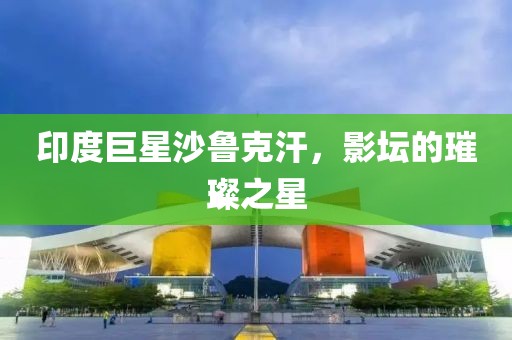 印度巨星沙鲁克汗，影坛的璀璨之星