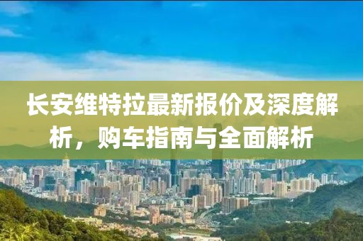 长安维特拉最新报价及深度解析，购车指南与全面解析
