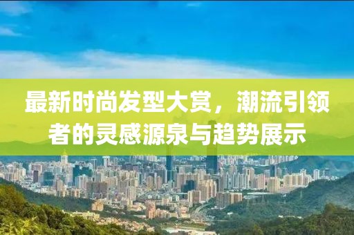 最新时尚发型大赏，潮流引领者的灵感源泉与趋势展示