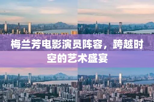 梅兰芳电影演员阵容，跨越时空的艺术盛宴