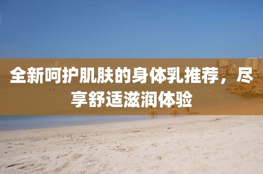 全新呵护肌肤的身体乳推荐，尽享舒适滋润体验