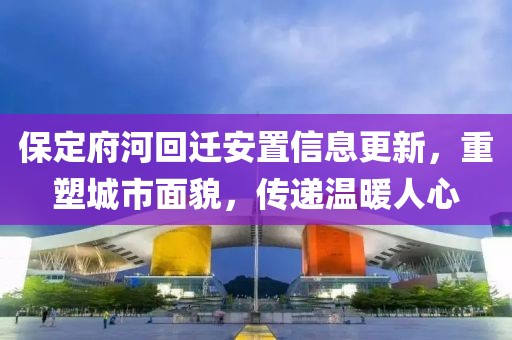 保定府河回迁安置信息更新，重塑城市面貌，传递温暖人心