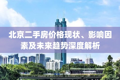 北京二手房价格现状、影响因素及未来趋势深度解析