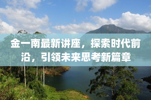 金一南最新讲座，探索时代前沿，引领未来思考新篇章