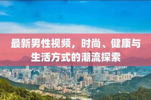最新男性视频，时尚、健康与生活方式的潮流探索