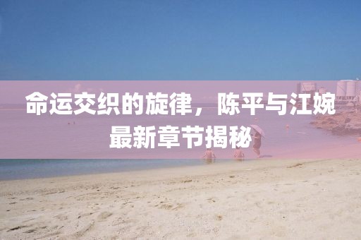 命运交织的旋律，陈平与江婉最新章节揭秘