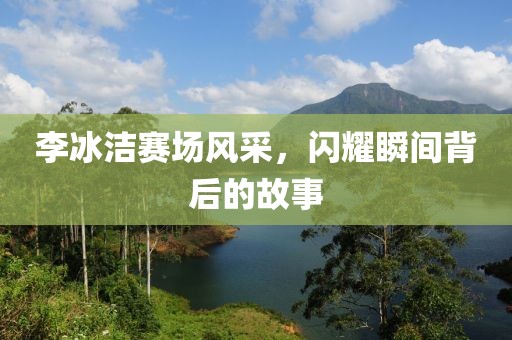 李冰洁赛场风采，闪耀瞬间背后的故事