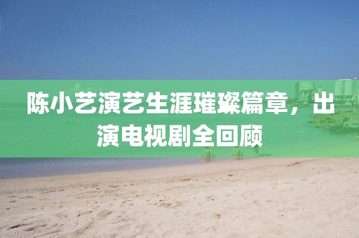 陈小艺演艺生涯璀璨篇章，出演电视剧全回顾
